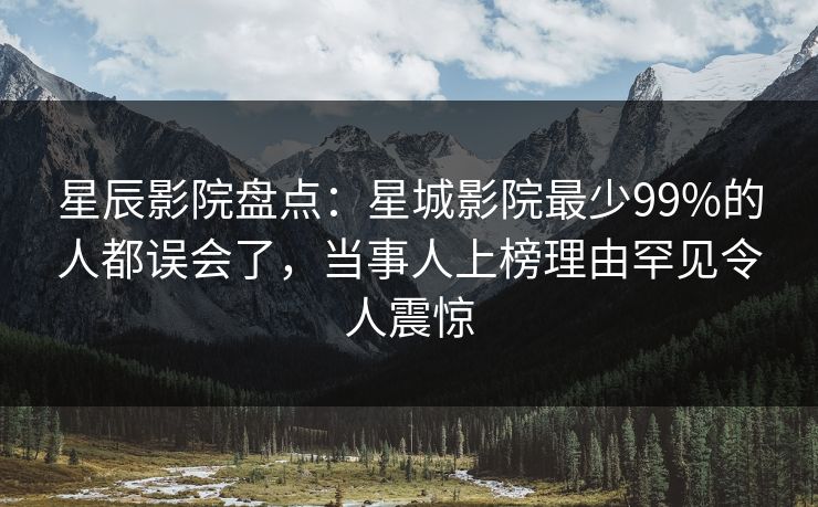星辰影院盘点：星城影院最少99%的人都误会了，当事人上榜理由罕见令人震惊