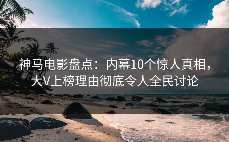 神马电影盘点：内幕10个惊人真相，大V上榜理由彻底令人全民讨论