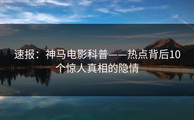 速报：神马电影科普——热点背后10个惊人真相的隐情