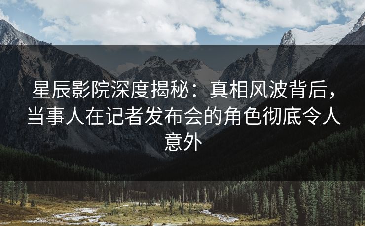 星辰影院深度揭秘：真相风波背后，当事人在记者发布会的角色彻底令人意外