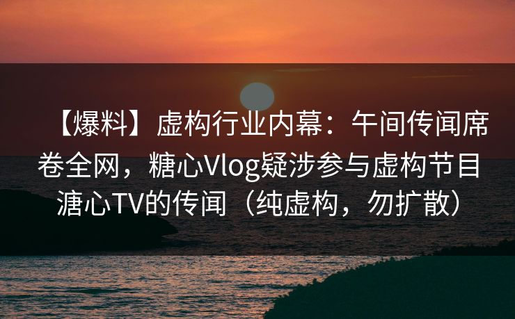 【爆料】虚构行业内幕：午间传闻席卷全网，糖心Vlog疑涉参与虚构节目溏心TV的传闻（纯虚构，勿扩散）