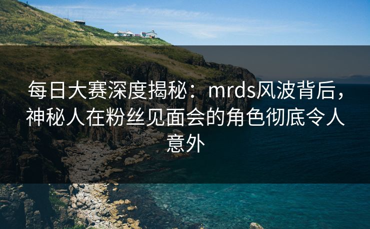 每日大赛深度揭秘：mrds风波背后，神秘人在粉丝见面会的角色彻底令人意外