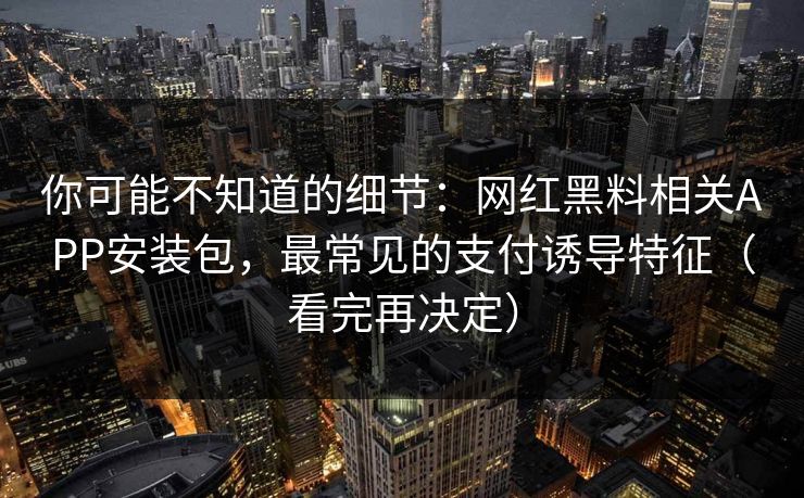 你可能不知道的细节：网红黑料相关APP安装包，最常见的支付诱导特征（看完再决定）