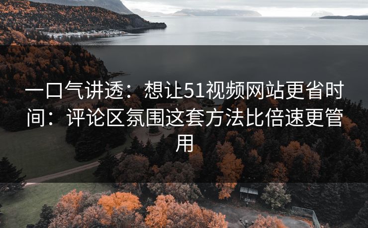 一口气讲透：想让51视频网站更省时间：评论区氛围这套方法比倍速更管用