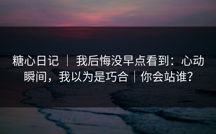 糖心日记 ｜ 我后悔没早点看到：心动瞬间，我以为是巧合｜你会站谁？
