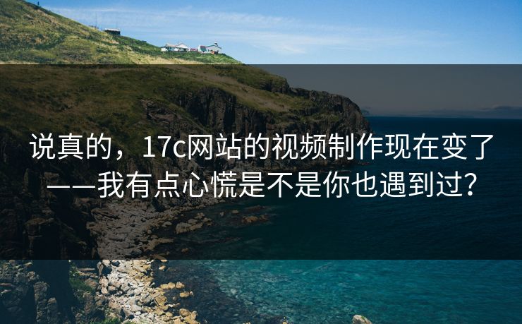 说真的，17c网站的视频制作现在变了——我有点心慌是不是你也遇到过？