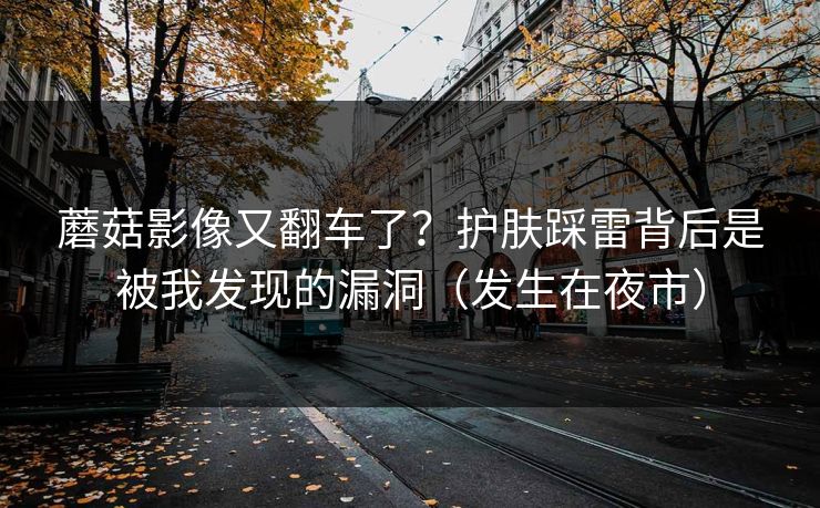 蘑菇影像又翻车了？护肤踩雷背后是被我发现的漏洞（发生在夜市）