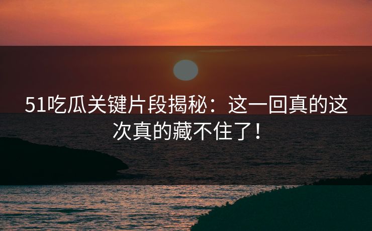 51吃瓜关键片段揭秘：这一回真的这次真的藏不住了！