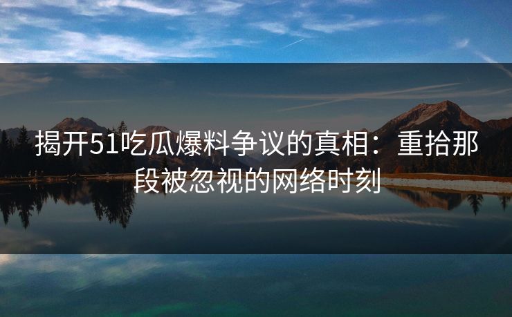 揭开51吃瓜爆料争议的真相：重拾那段被忽视的网络时刻