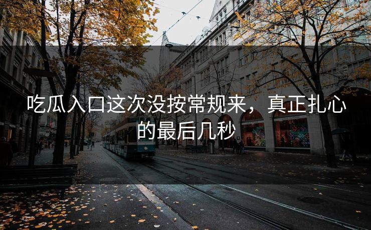 吃瓜入口这次没按常规来，真正扎心的最后几秒