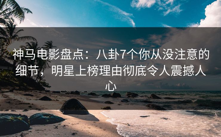 神马电影盘点：八卦7个你从没注意的细节，明星上榜理由彻底令人震撼人心