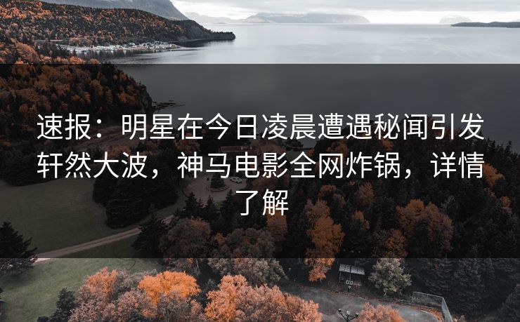 速报：明星在今日凌晨遭遇秘闻引发轩然大波，神马电影全网炸锅，详情了解