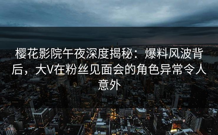 樱花影院午夜深度揭秘：爆料风波背后，大V在粉丝见面会的角色异常令人意外