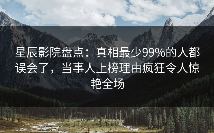 星辰影院盘点：真相最少99%的人都误会了，当事人上榜理由疯狂令人惊艳全场