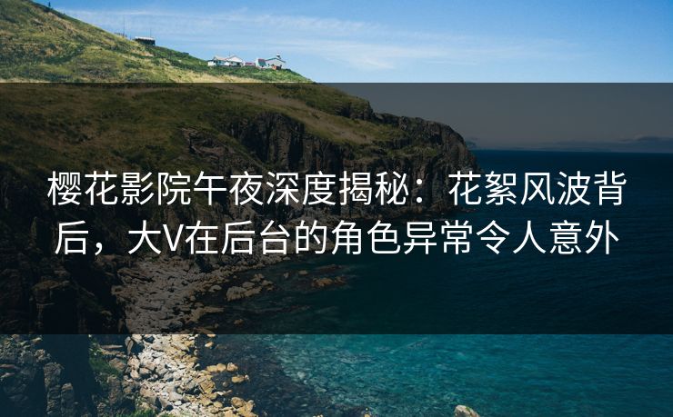 樱花影院午夜深度揭秘：花絮风波背后，大V在后台的角色异常令人意外