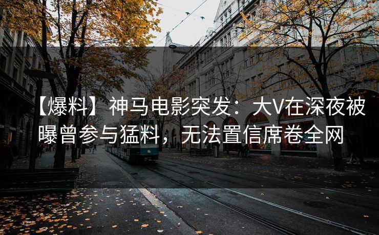 【爆料】神马电影突发：大V在深夜被曝曾参与猛料，无法置信席卷全网