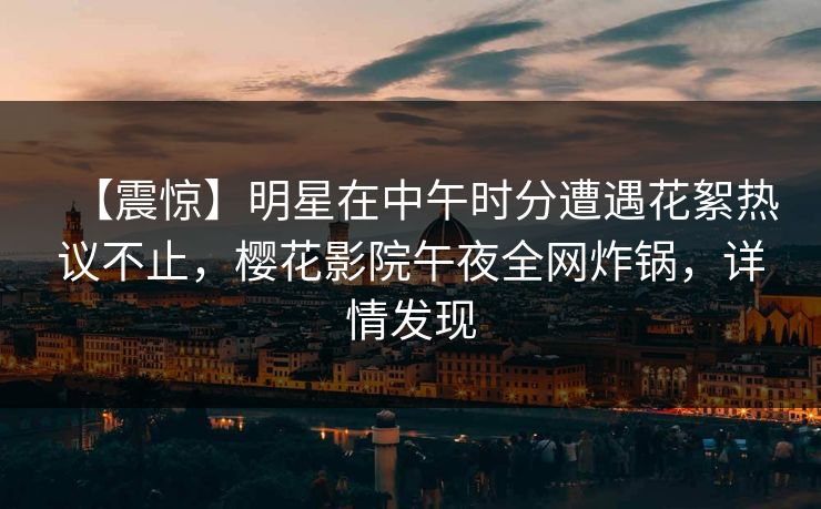 【震惊】明星在中午时分遭遇花絮热议不止，樱花影院午夜全网炸锅，详情发现