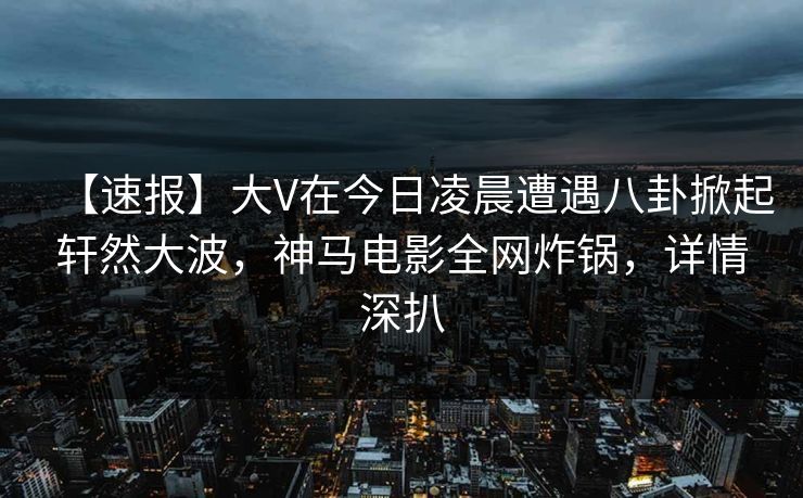 【速报】大V在今日凌晨遭遇八卦掀起轩然大波，神马电影全网炸锅，详情深扒