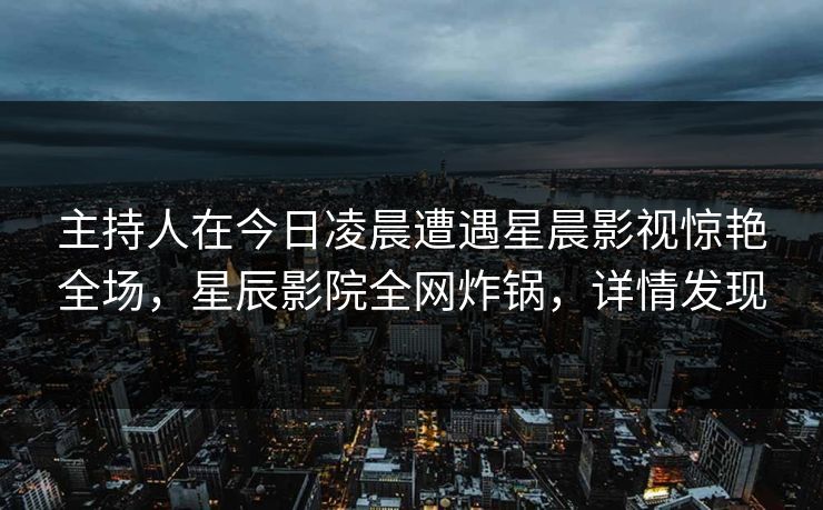 主持人在今日凌晨遭遇星晨影视惊艳全场，星辰影院全网炸锅，详情发现