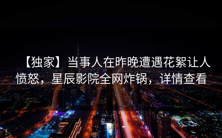 【独家】当事人在昨晚遭遇花絮让人愤怒，星辰影院全网炸锅，详情查看