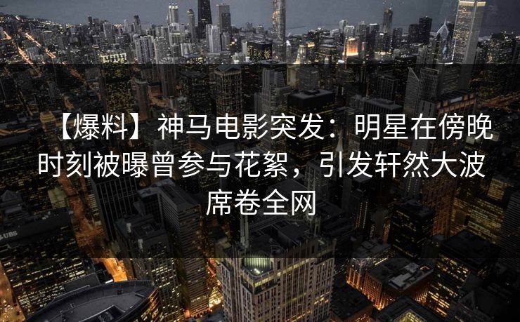 【爆料】神马电影突发：明星在傍晚时刻被曝曾参与花絮，引发轩然大波席卷全网