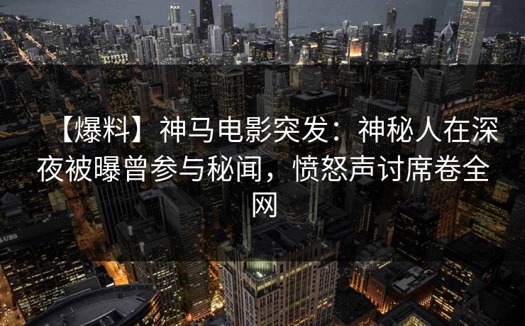【爆料】神马电影突发：神秘人在深夜被曝曾参与秘闻，愤怒声讨席卷全网