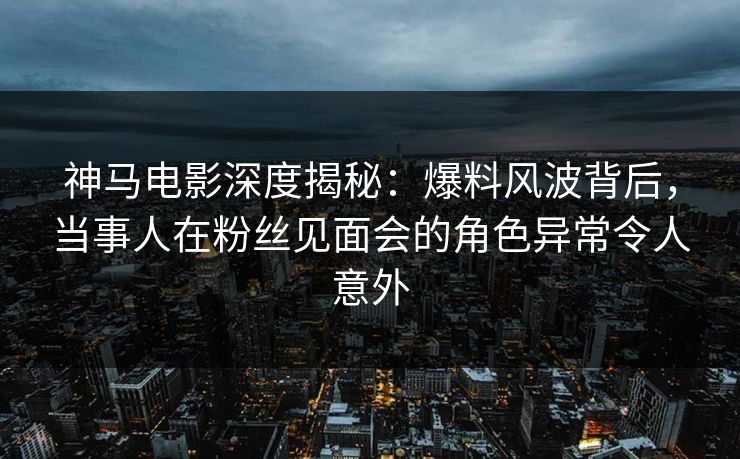 神马电影深度揭秘：爆料风波背后，当事人在粉丝见面会的角色异常令人意外