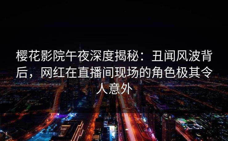 樱花影院午夜深度揭秘：丑闻风波背后，网红在直播间现场的角色极其令人意外