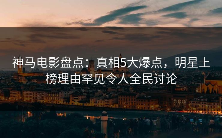 神马电影盘点：真相5大爆点，明星上榜理由罕见令人全民讨论