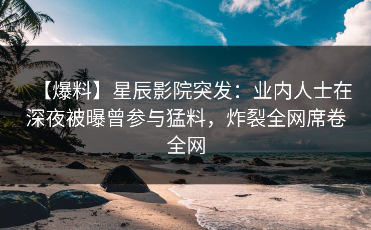 【爆料】星辰影院突发：业内人士在深夜被曝曾参与猛料，炸裂全网席卷全网