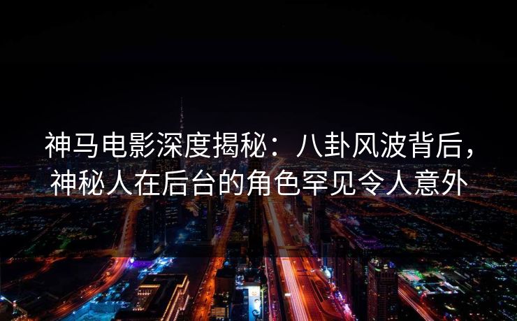 神马电影深度揭秘：八卦风波背后，神秘人在后台的角色罕见令人意外