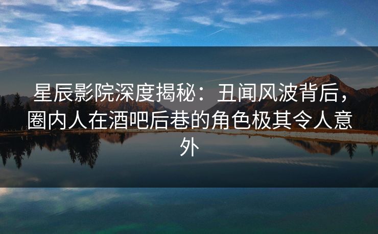 星辰影院深度揭秘：丑闻风波背后，圈内人在酒吧后巷的角色极其令人意外