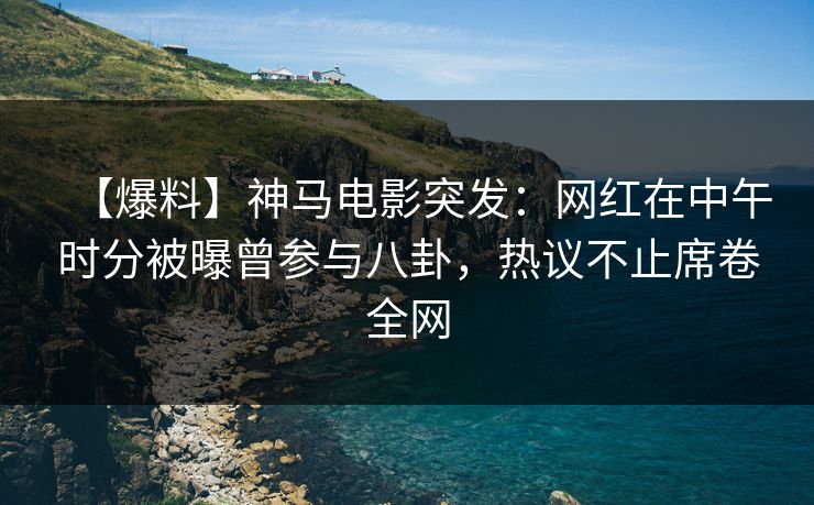 【爆料】神马电影突发：网红在中午时分被曝曾参与八卦，热议不止席卷全网