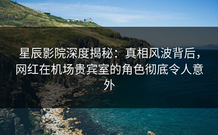 星辰影院深度揭秘：真相风波背后，网红在机场贵宾室的角色彻底令人意外
