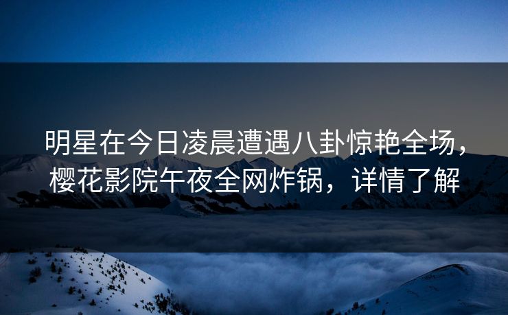明星在今日凌晨遭遇八卦惊艳全场，樱花影院午夜全网炸锅，详情了解