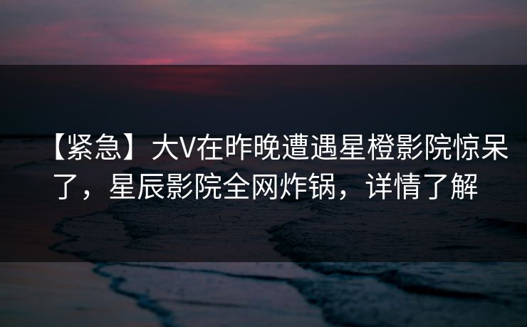 【紧急】大V在昨晚遭遇星橙影院惊呆了，星辰影院全网炸锅，详情了解