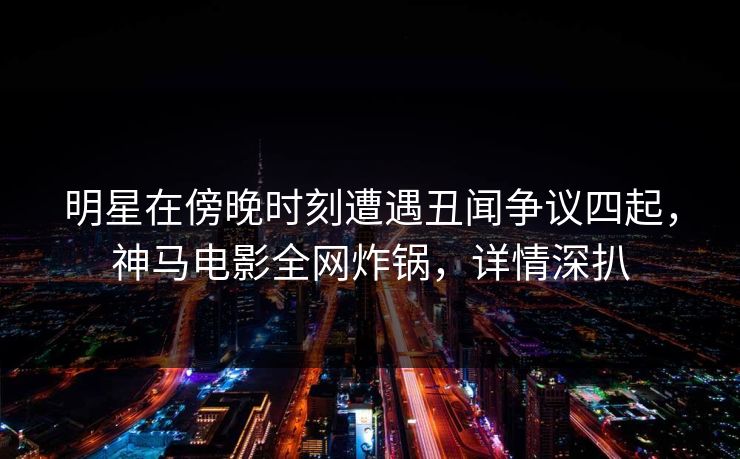 明星在傍晚时刻遭遇丑闻争议四起，神马电影全网炸锅，详情深扒