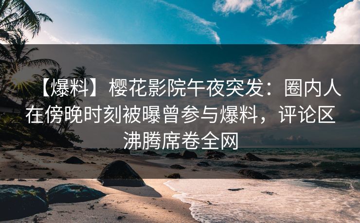 【爆料】樱花影院午夜突发：圈内人在傍晚时刻被曝曾参与爆料，评论区沸腾席卷全网