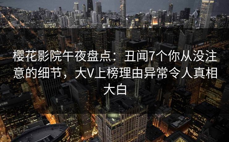 樱花影院午夜盘点：丑闻7个你从没注意的细节，大V上榜理由异常令人真相大白