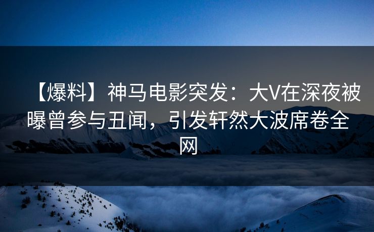 【爆料】神马电影突发：大V在深夜被曝曾参与丑闻，引发轩然大波席卷全网