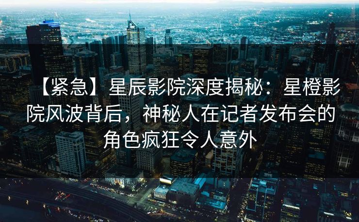 【紧急】星辰影院深度揭秘：星橙影院风波背后，神秘人在记者发布会的角色疯狂令人意外