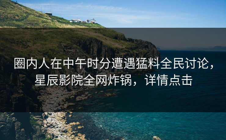 圈内人在中午时分遭遇猛料全民讨论，星辰影院全网炸锅，详情点击