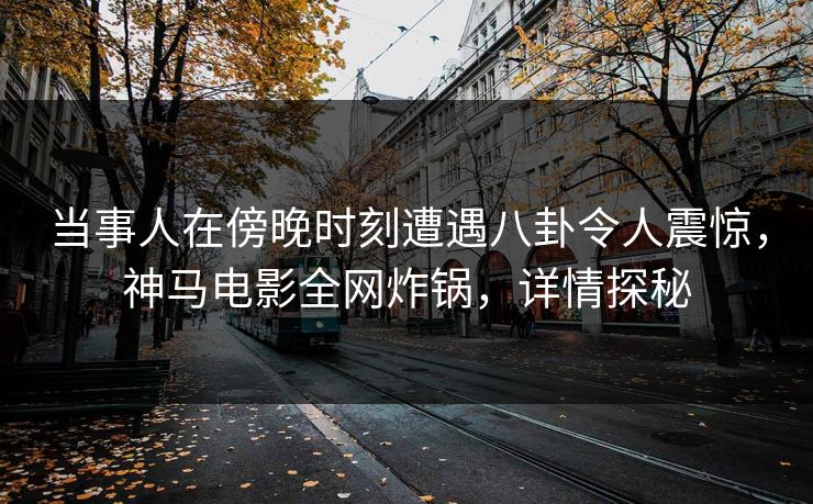 当事人在傍晚时刻遭遇八卦令人震惊，神马电影全网炸锅，详情探秘
