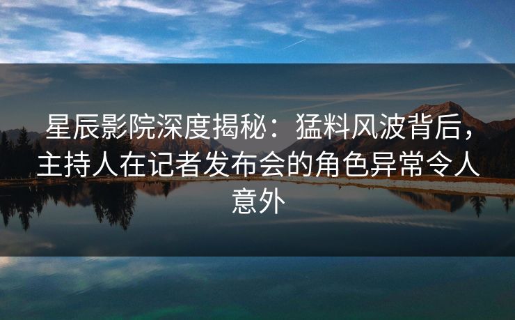 星辰影院深度揭秘：猛料风波背后，主持人在记者发布会的角色异常令人意外