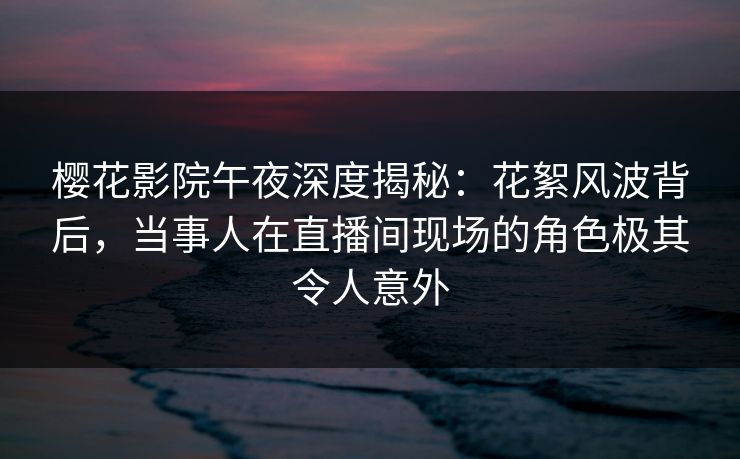 樱花影院午夜深度揭秘：花絮风波背后，当事人在直播间现场的角色极其令人意外