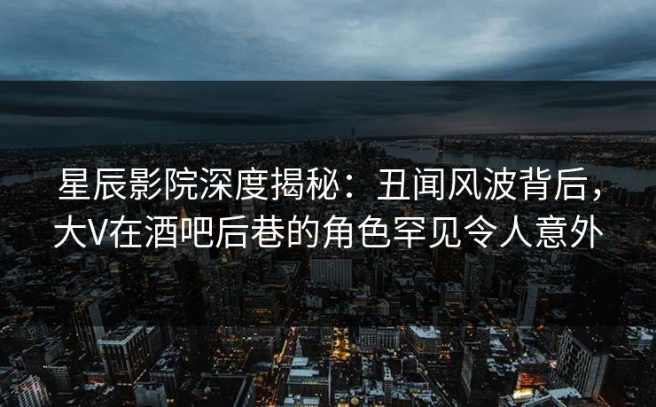 星辰影院深度揭秘：丑闻风波背后，大V在酒吧后巷的角色罕见令人意外