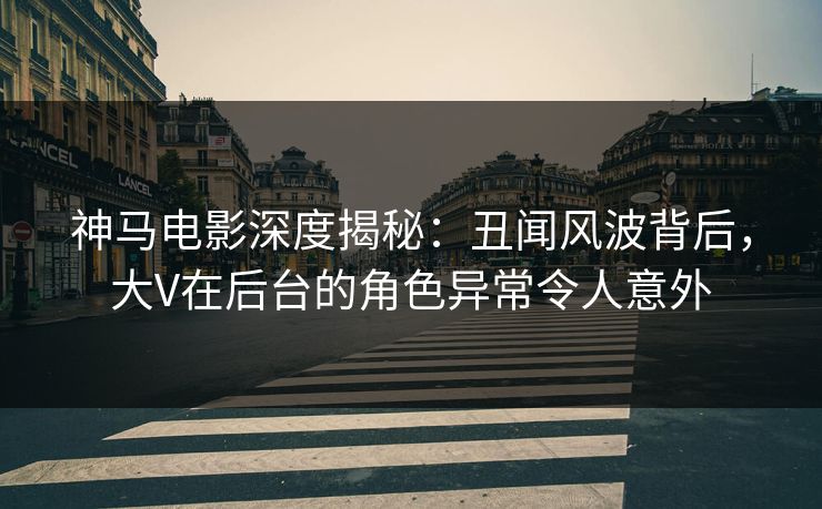 神马电影深度揭秘：丑闻风波背后，大V在后台的角色异常令人意外