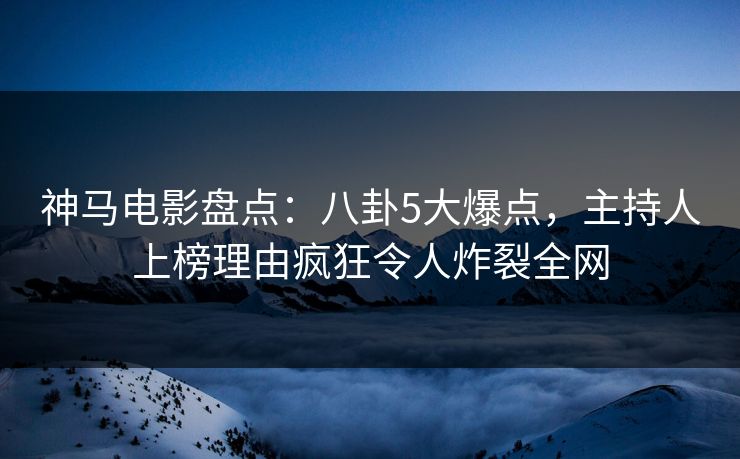 神马电影盘点：八卦5大爆点，主持人上榜理由疯狂令人炸裂全网