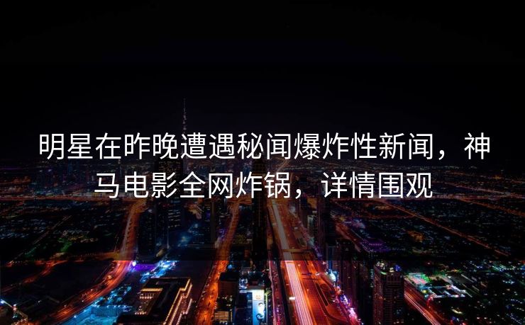 明星在昨晚遭遇秘闻爆炸性新闻，神马电影全网炸锅，详情围观