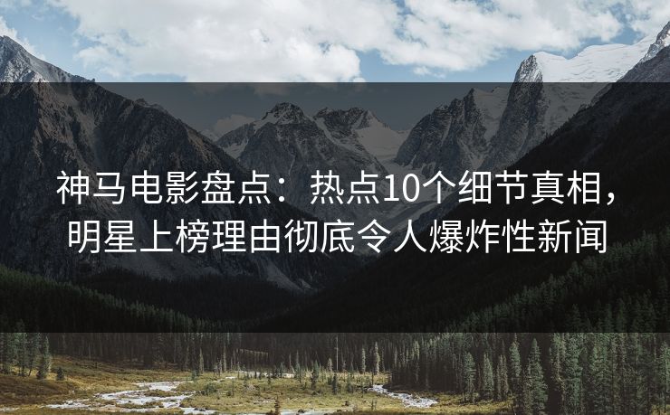 神马电影盘点：热点10个细节真相，明星上榜理由彻底令人爆炸性新闻
